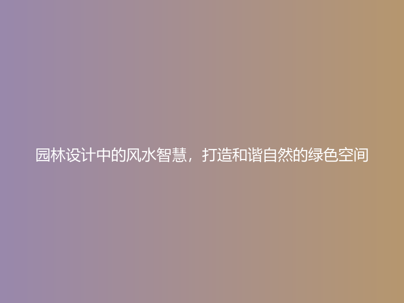 园林设计中的风水智慧，打造和谐自然的绿色空间