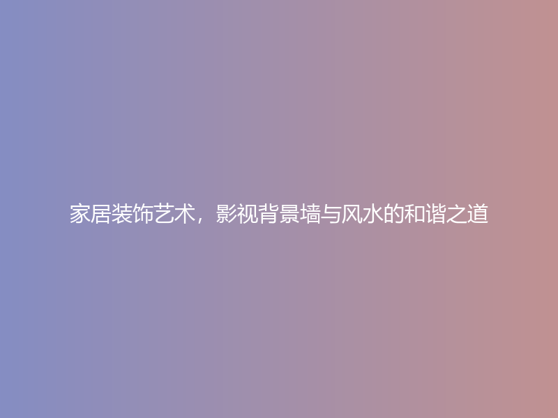 家居装饰艺术，影视背景墙与风水的和谐之道