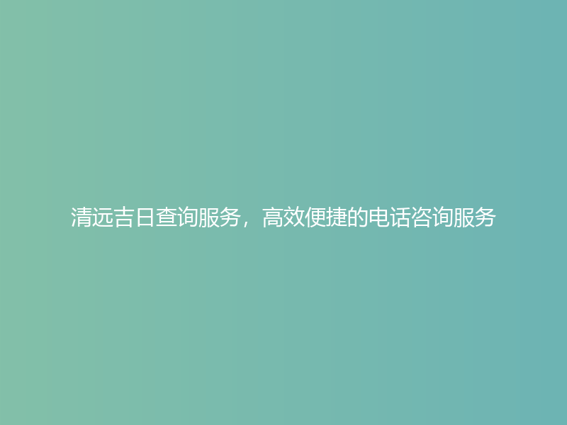 清远吉日查询服务，高效便捷的电话咨询服务