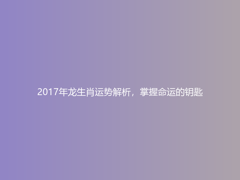 2017年龙生肖运势解析，掌握命运的钥匙