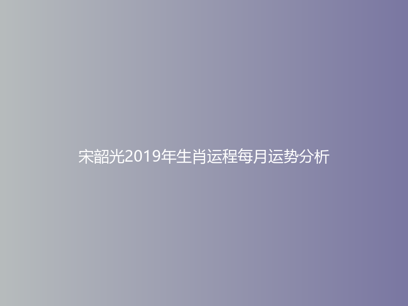 宋韶光2019年生肖运程每月运势分析