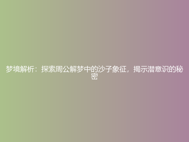 梦境解析：探索周公解梦中的沙子象征，揭示潜意识的秘密