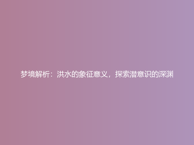 梦境解析：洪水的象征意义，探索潜意识的深渊